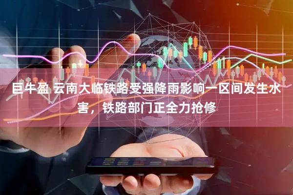 巨牛盈 云南大临铁路受强降雨影响一区间发生水害，铁路部门正全力抢修