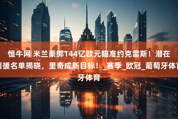恒牛网 米兰豪掷144亿欧元瞄准约克雷斯！潜在引援名单揭晓，里奇成新目标！_赛季_欧冠_葡萄牙体育