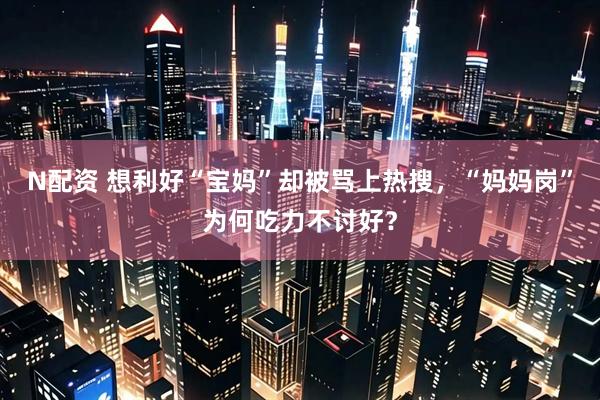 N配资 想利好“宝妈”却被骂上热搜，“妈妈岗”为何吃力不讨好？