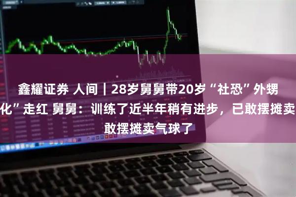 鑫耀证券 人间｜28岁舅舅带20岁“社恐”外甥“社会化”走红 舅舅：训练了近半年稍有进步，已敢摆摊卖气球了