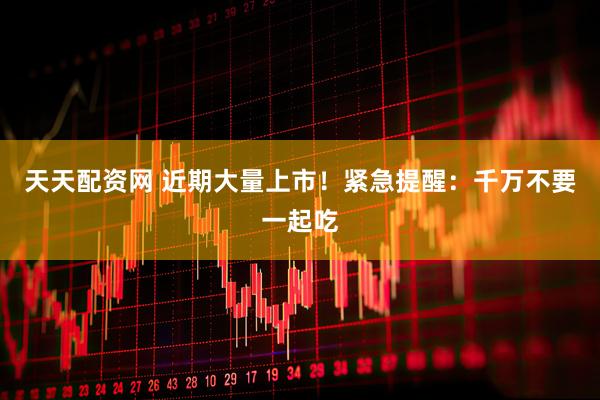天天配资网 近期大量上市！紧急提醒：千万不要一起吃