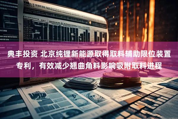 典丰投资 北京纯锂新能源取得取料辅助限位装置专利，有效减少翘曲角料影响吸附取料进程