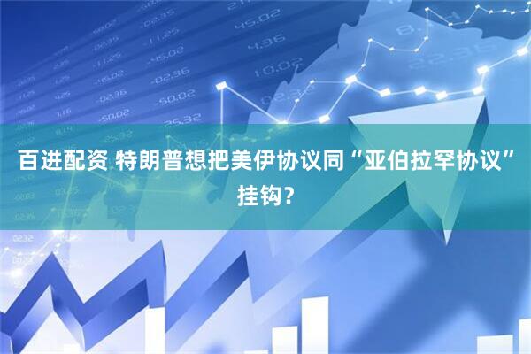 百进配资 特朗普想把美伊协议同“亚伯拉罕协议”挂钩？