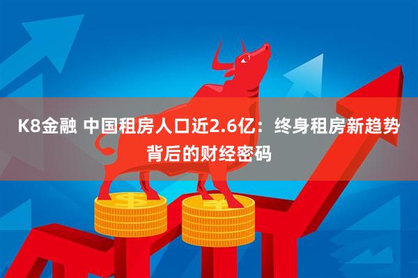 K8金融 中国租房人口近2.6亿：终身租房新趋势背后的财经密码